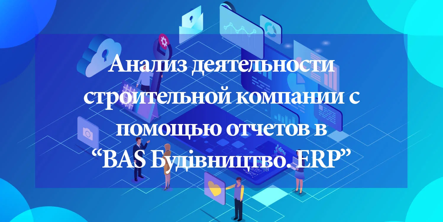 Анализ проектной деятельности строительной компании с помощью отчетов в  программе “BAS Будівництво. ERP” - Камала Софт